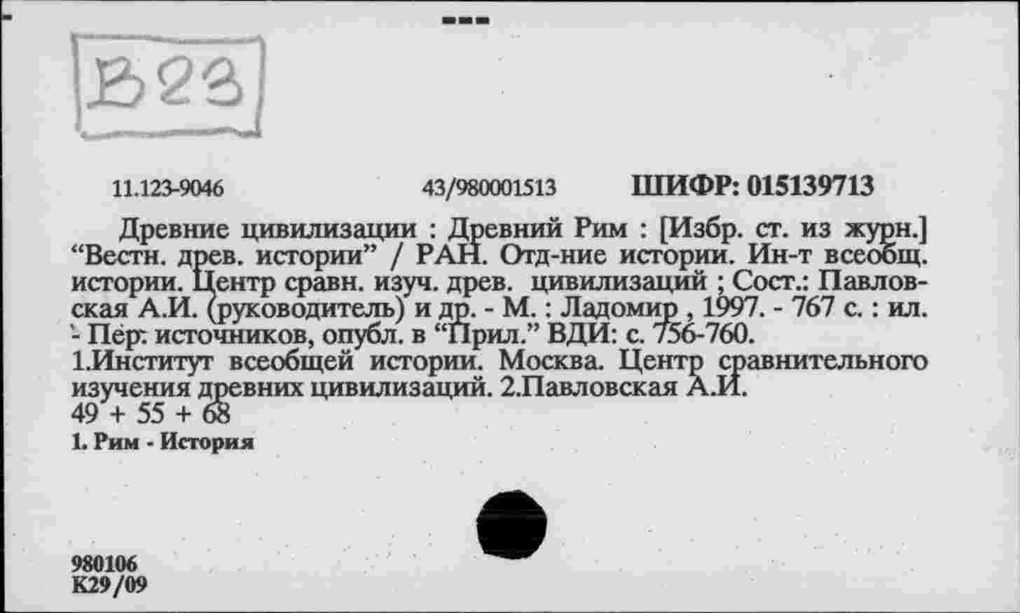 ﻿В2а
11.123-9046	43/980001513 ШИФР: 015139713
Древние цивилизации : Древний Рим : [Избр. ст. из журн.] “Вести, древ, истории” / РАН. Отд-ние истории. Ин-т всеобщ, истории. Центр сравн. изуч. древ, цивилизаций ; Сост.: Павловская А.И. (руководитель) и др. - М. : Ладомир , 1997. - 767 с. : ил. - Пёр: источников, опубл, в “Прил.” ВДИ: с. /56-760.
1.Институт всеобщей истории. Москва. Центр сравнительного изучения древних цивилизаций. 2.Павловская А.И.
49 + 55 + 68
1. Рим - История
980106
К29/09